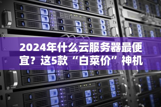 2024年什么云服务器最便宜？这5款“白菜价”神机实测对比！