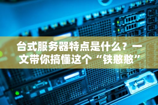 台式服务器特点是什么？一文带你搞懂这个“铁憨憨”的硬核实力！
