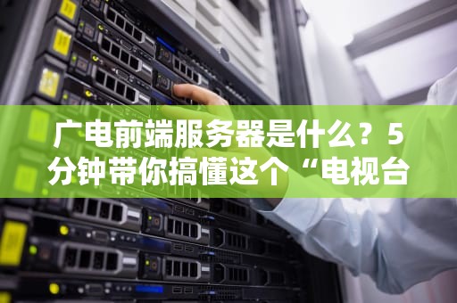 广电前端服务器是什么？5分钟带你搞懂这个“电视台心脏”的硬核知识！