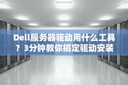 Dell服务器驱动用什么工具？3分钟教你搞定驱动安装，运维老鸟也直呼内行！