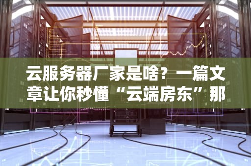 云服务器厂家是啥？一篇文章让你秒懂“云端房东”那些事儿！
