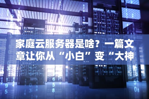 家庭云服务器是啥？一篇文章让你从“小白”变“大神”！