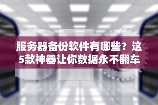 服务器备份软件有哪些？这5款神器让你数据永不翻车！
