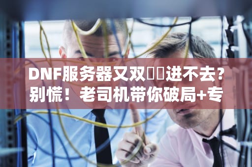 DNF服务器又双叒叕进不去？别慌！老司机带你破局+专业测评冷知识