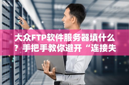 大众FTP软件服务器填什么？手把手教你避开“连接失败”的坑！
