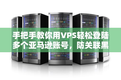 手把手教你用VPS轻松登陆多个亚马逊账号，防关联黑科技实测！