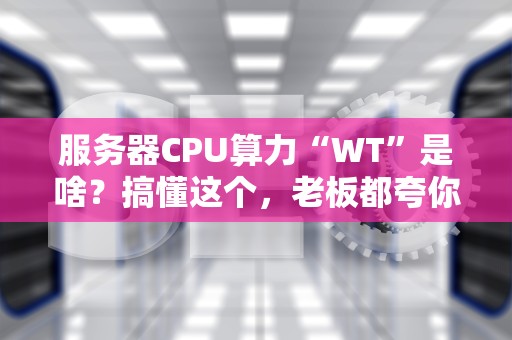 服务器CPU算力“WT”是啥？搞懂这个，老板都夸你专业！