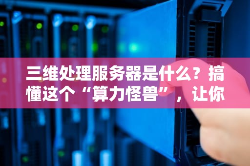三维处理服务器是什么？搞懂这个“算力怪兽”，让你秒变3D大神！