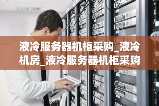 液冷服务器机柜采购_液冷机房_液冷服务器机柜采购指南