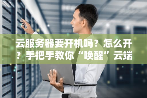云服务器要开机吗？怎么开？手把手教你“唤醒”云端小可爱！