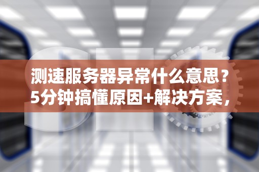 测速服务器异常什么意思？5分钟搞懂原因+解决方案，告别龟速网络！