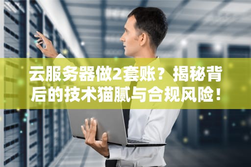 云服务器做2套账？揭秘背后的技术猫腻与合规风险！