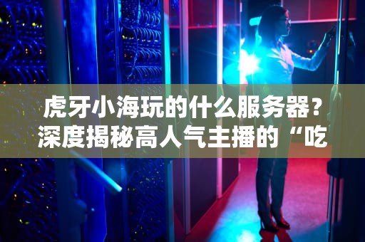 虎牙小海玩的什么服务器？深度揭秘高人气主播的“吃鸡”利器！
