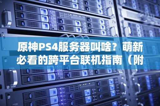 原神PS4服务器叫啥？萌新必看的跨平台联机指南（附专业测评）