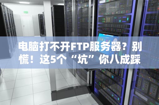 电脑打不开FTP服务器？别慌！这5个“坑”你八成踩过（附专业解法）