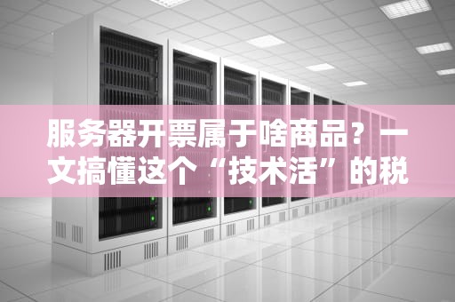 服务器开票属于啥商品？一文搞懂这个“技术活”的税务门道！