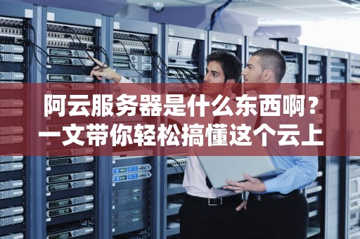 阿云服务器是什么东西啊？一文带你轻松搞懂这个云上神器！