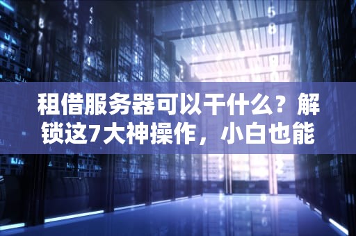 租借服务器可以干什么？解锁这7大神操作，小白也能变大神！