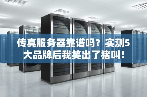 传真服务器靠谱吗？实测5大品牌后我笑出了猪叫！
