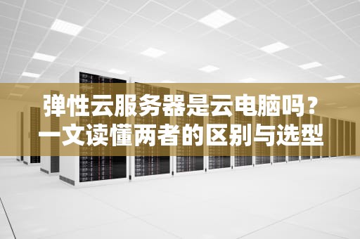 弹性云服务器是云电脑吗？一文读懂两者的区别与选型指南（附真实测评）
