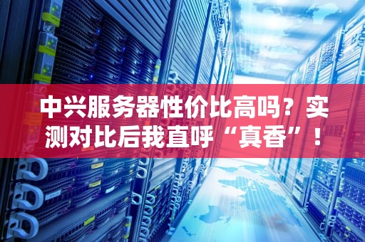 中兴服务器性价比高吗？实测对比后我直呼“真香”！