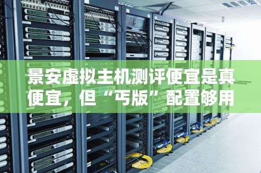 景安虚拟主机测评便宜是真便宜，但“丐版”配置够用吗？