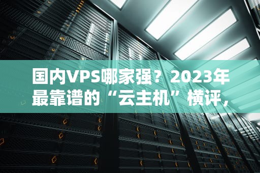 国内VPS哪家强？2023年最靠谱的“云主机”横评，小白避坑指南！