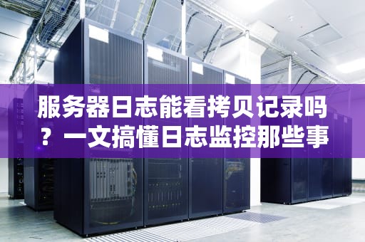 服务器日志能看拷贝记录吗？一文搞懂日志监控那些事儿！