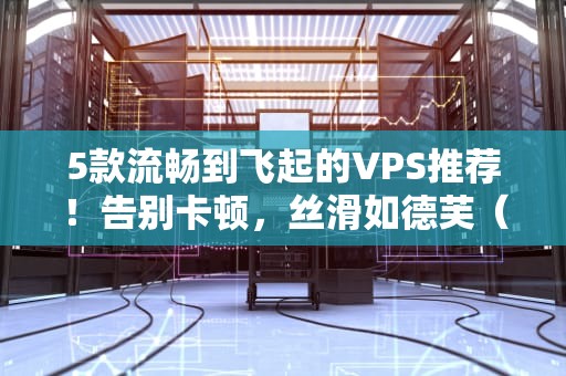 5款流畅到飞起的VPS推荐！告别卡顿，丝滑如德芙（附避坑指南）
