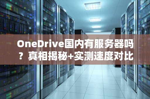 OneDrive国内有服务器吗？真相揭秘+实测速度对比！