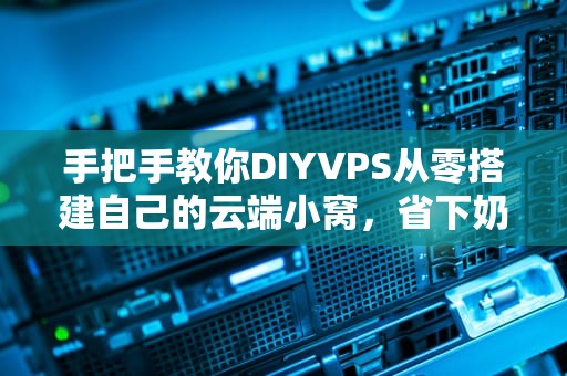 手把手教你DIYVPS从零搭建自己的云端小窝，省下奶茶钱！