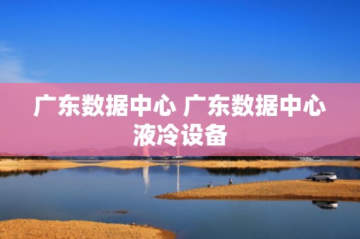 广东数据中心 广东数据中心液冷设备