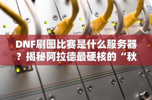 DNF刷图比赛是什么服务器？揭秘阿拉德最硬核的“秋名山赛道”！