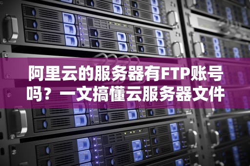 阿里云的服务器有FTP账号吗？一文搞懂云服务器文件传输那些事儿！
