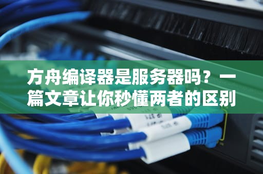 方舟编译器是服务器吗？一篇文章让你秒懂两者的区别！