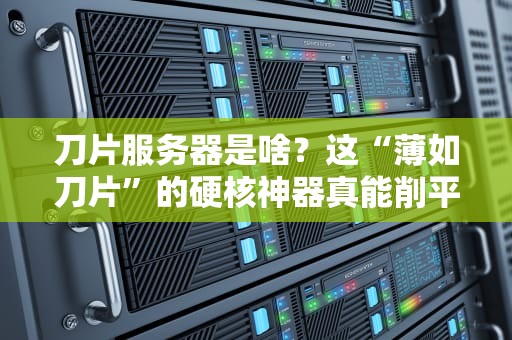 刀片服务器是啥？这“薄如刀片”的硬核神器真能削平企业算力难题？