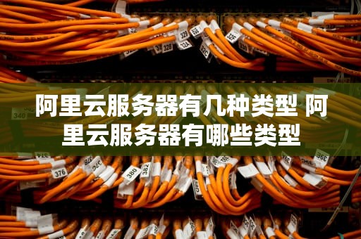阿里云服务器有几种类型 阿里云服务器有哪些类型