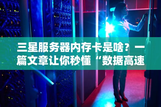 三星服务器内存卡是啥？一篇文章让你秒懂“数据高速公路”的奥秘！