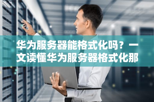 华为服务器能格式化吗？一文读懂华为服务器格式化那些事儿！