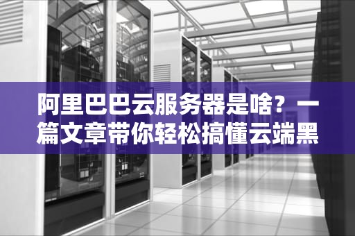 阿里巴巴云服务器是啥？一篇文章带你轻松搞懂云端黑科技！