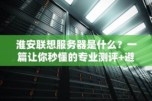 淮安联想服务器是什么？一篇让你秒懂的专业测评+避坑指南！