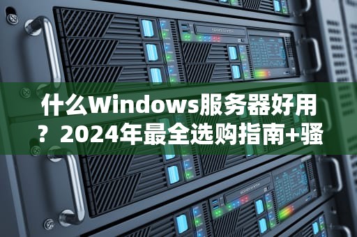 什么Windows服务器好用？2024年最全选购指南+骚操作避坑！
