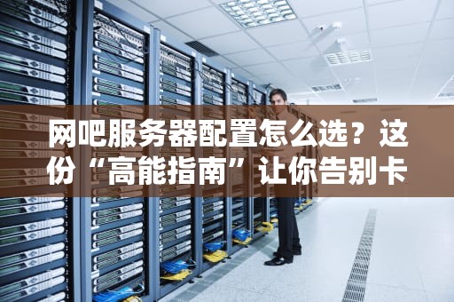 网吧服务器配置怎么选？这份“高能指南”让你告别卡顿翻车！