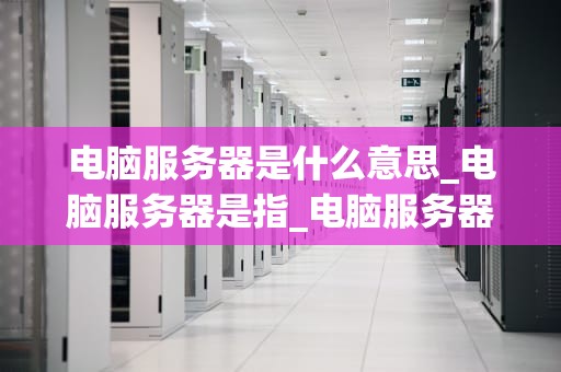 电脑服务器是什么意思_电脑服务器是指_电脑服务器的深度解析