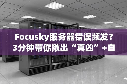 Focusky服务器错误频发？3分钟带你揪出“真凶”+自救指南！