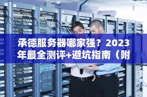 承德服务器哪家强？2023年最全测评+避坑指南（附真实段子）