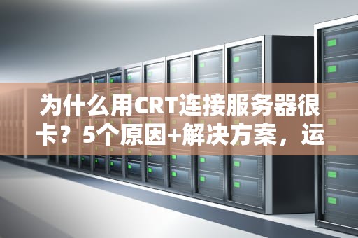 为什么用CRT连接服务器很卡？5个原因+解决方案，运维老鸟都收藏了！