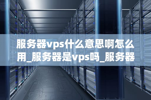 服务器vps什么意思啊怎么用_服务器是vps吗_服务器VPS的全面解析与应用