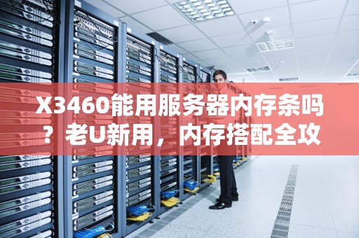 X3460能用服务器内存条吗？老U新用，内存搭配全攻略！