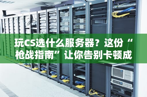 玩CS选什么服务器？这份“枪战指南”让你告别卡顿成盒！